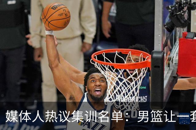 媒体人热议集训名单：男篮让一套首发 张镇麟缺席意外